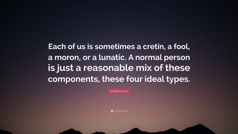 Umberto Eco Quote: “Each of us is sometimes a cretin, a fool, a moron, or a lunatic. A normal person is just a reasonable mix of these components, these four ideal types.”