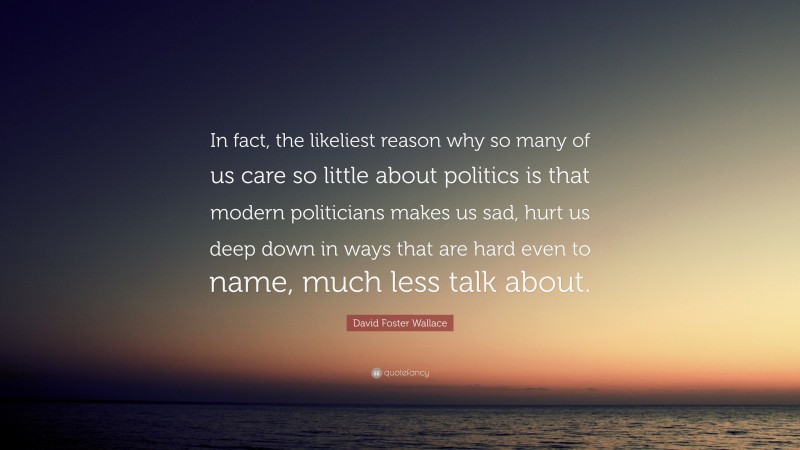David Foster Wallace Quote: “In fact, the likeliest reason why so many of us care so little about politics is that modern politicians makes us sad, hurt us deep down in ways that are hard even to name, much less talk about.”