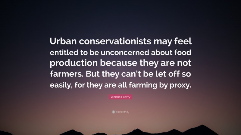 Wendell Berry Quote: “Urban conservationists may feel entitled to be unconcerned about food production because they are not farmers. But they can’t be let off so easily, for they are all farming by proxy.”