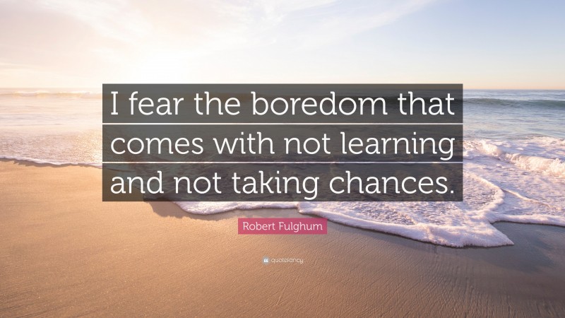 Robert Fulghum Quote: “I fear the boredom that comes with not learning and not taking chances.”