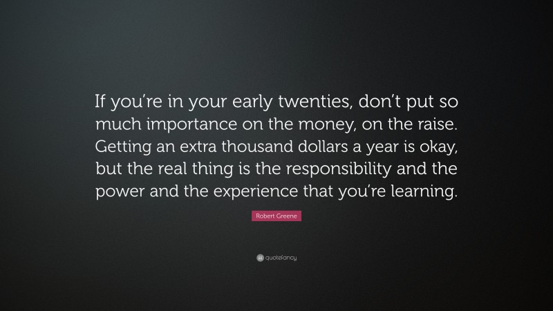 Robert Greene Quote: “If you’re in your early twenties, don’t put so much importance on the money, on the raise. Getting an extra thousand dollars a year is okay, but the real thing is the responsibility and the power and the experience that you’re learning.”