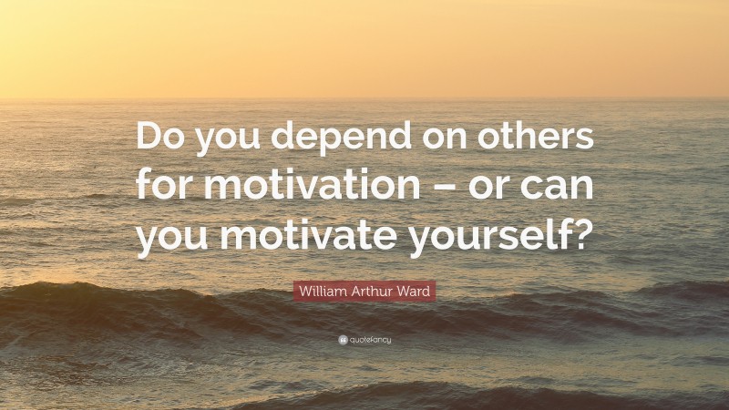 William Arthur Ward Quote: “Do you depend on others for motivation – or can you motivate yourself?”