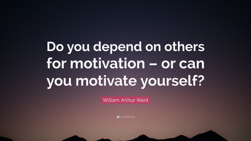William Arthur Ward Quote: “Do you depend on others for motivation – or can you motivate yourself?”