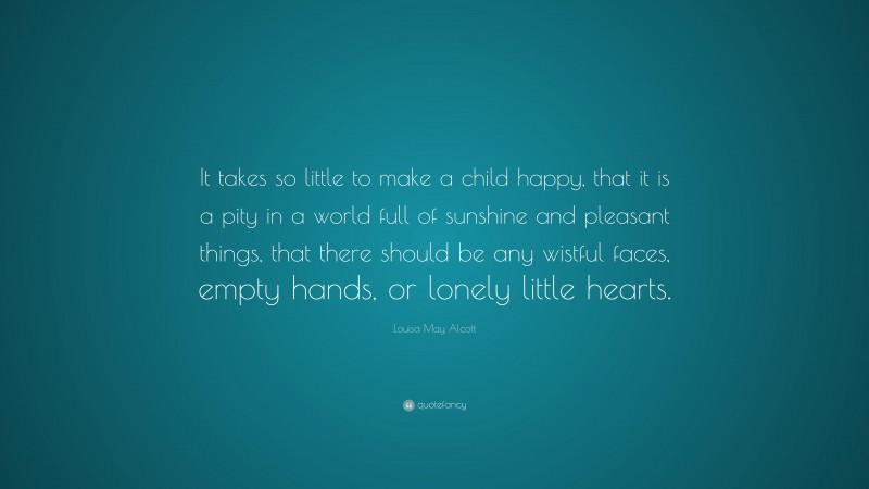 Louisa May Alcott Quote: “It takes so little to make a child happy, that it is a pity in a world full of sunshine and pleasant things, that there should be any wistful faces, empty hands, or lonely little hearts.”