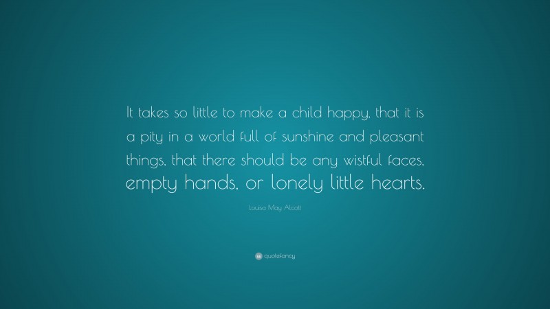 Louisa May Alcott Quote: “It takes so little to make a child happy, that it is a pity in a world full of sunshine and pleasant things, that there should be any wistful faces, empty hands, or lonely little hearts.”