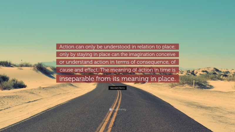 Wendell Berry Quote: “Action can only be understood in relation to place; only by staying in place can the imagination conceive or understand action in terms of consequence, of cause and effect. The meaning of action in time is inseparable from its meaning in place.”