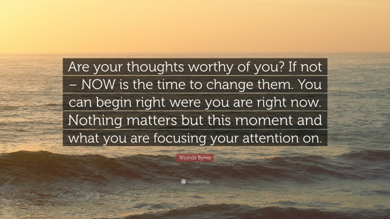 Rhonda Byrne Quote: “Are your thoughts worthy of you? If not – NOW is the time to change them. You can begin right were you are right now. Nothing matters but this moment and what you are focusing your attention on.”
