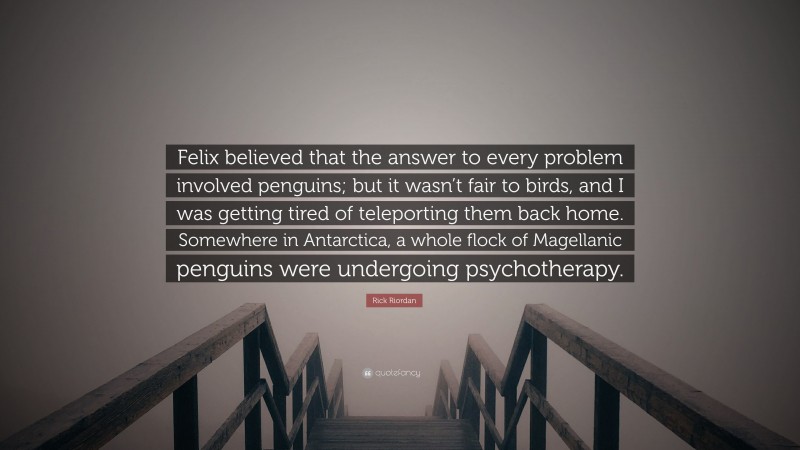 Rick Riordan Quote: “Felix believed that the answer to every problem involved penguins; but it wasn’t fair to birds, and I was getting tired of teleporting them back home. Somewhere in Antarctica, a whole flock of Magellanic penguins were undergoing psychotherapy.”