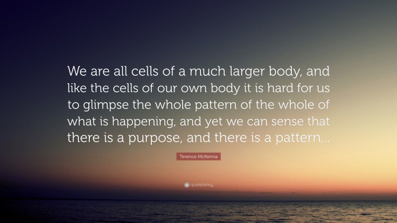 Terence McKenna Quote: “We are all cells of a much larger body, and like the cells of our own body it is hard for us to glimpse the whole pattern of the whole of what is happening, and yet we can sense that there is a purpose, and there is a pattern...”