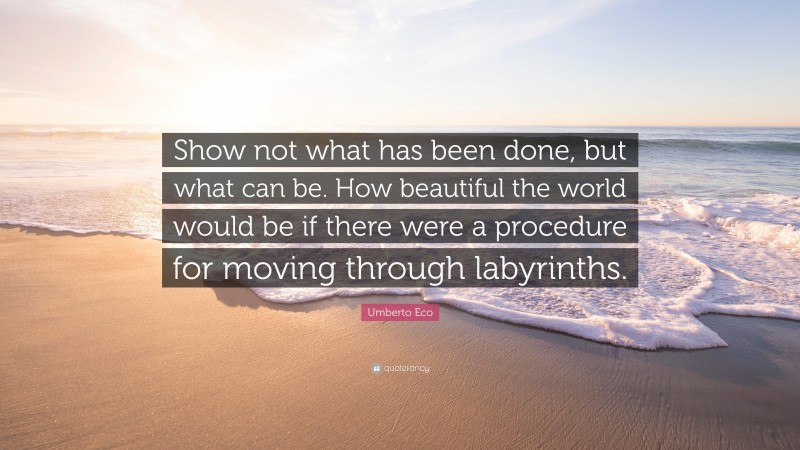 Umberto Eco Quote: “Show not what has been done, but what can be. How beautiful the world would be if there were a procedure for moving through labyrinths.”