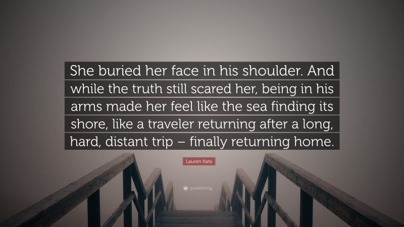 Lauren Kate Quote: “She buried her face in his shoulder. And while the truth still scared her, being in his arms made her feel like the sea finding its shore, like a traveler returning after a long, hard, distant trip – finally returning home.”