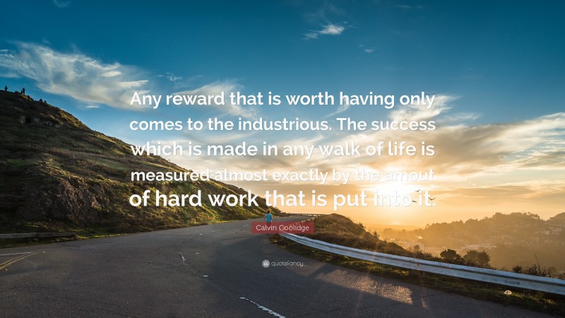 Calvin Coolidge Quote: “Any reward that is worth having only comes to the industrious. The success which is made in any walk of life is measured almost exactly by the amout of hard work that is put into it.”
