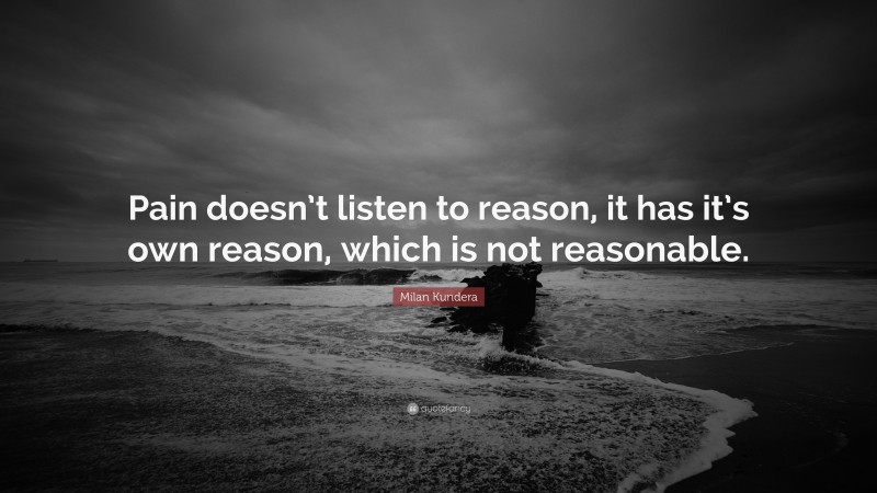 Milan Kundera Quote: “Pain doesn’t listen to reason, it has it’s own reason, which is not reasonable.”