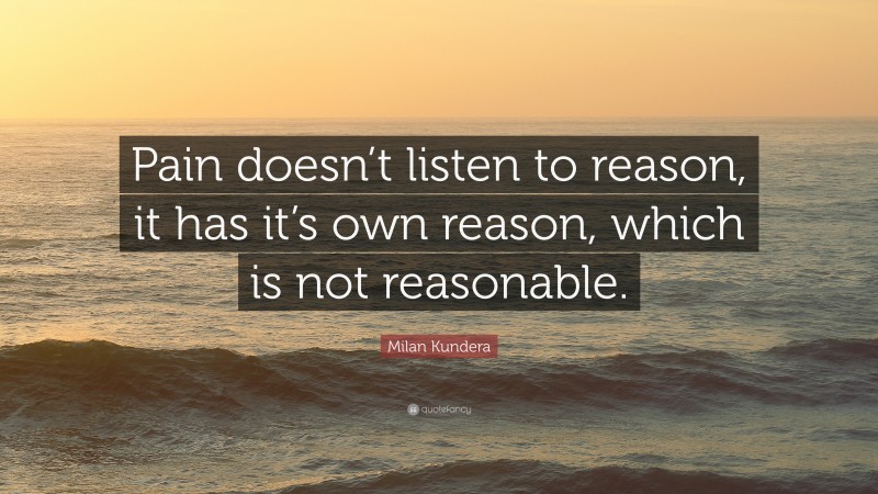 Milan Kundera Quote: “Pain doesn’t listen to reason, it has it’s own reason, which is not reasonable.”