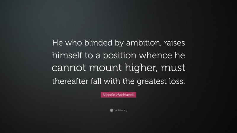 Niccolò Machiavelli Quote: “He who blinded by ambition, raises himself to a position whence he cannot mount higher, must thereafter fall with the greatest loss.”
