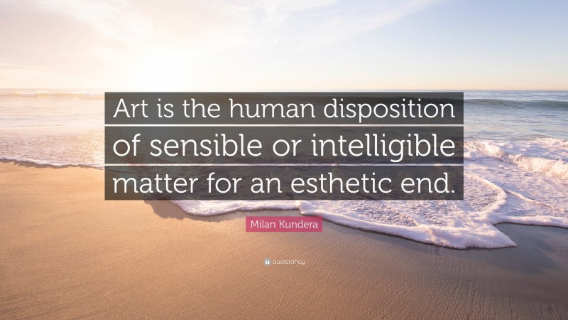 Milan Kundera Quote: “Art is the human disposition of sensible or intelligible matter for an esthetic end.”