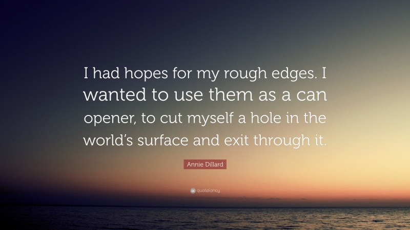 Annie Dillard Quote: “I had hopes for my rough edges. I wanted to use them as a can opener, to cut myself a hole in the world’s surface and exit through it.”