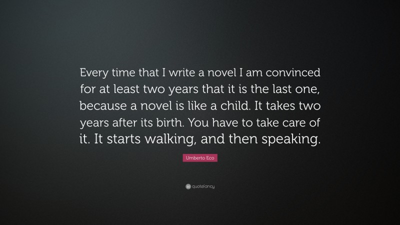 Umberto Eco Quote: “Every time that I write a novel I am convinced for at least two years that it is the last one, because a novel is like a child. It takes two years after its birth. You have to take care of it. It starts walking, and then speaking.”