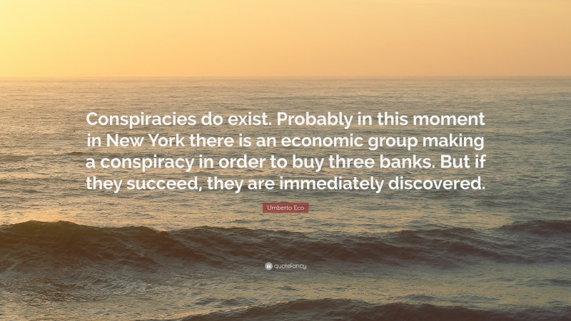 Umberto Eco Quote: “Conspiracies do exist. Probably in this moment in New York there is an economic group making a conspiracy in order to buy three banks. But if they succeed, they are immediately discovered.”
