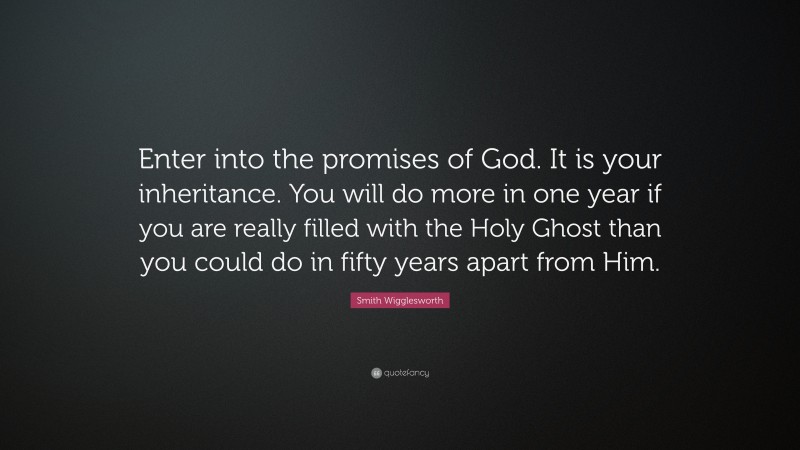 Smith Wigglesworth Quote: “Enter into the promises of God. It is your inheritance. You will do more in one year if you are really filled with the Holy Ghost than you could do in fifty years apart from Him.”