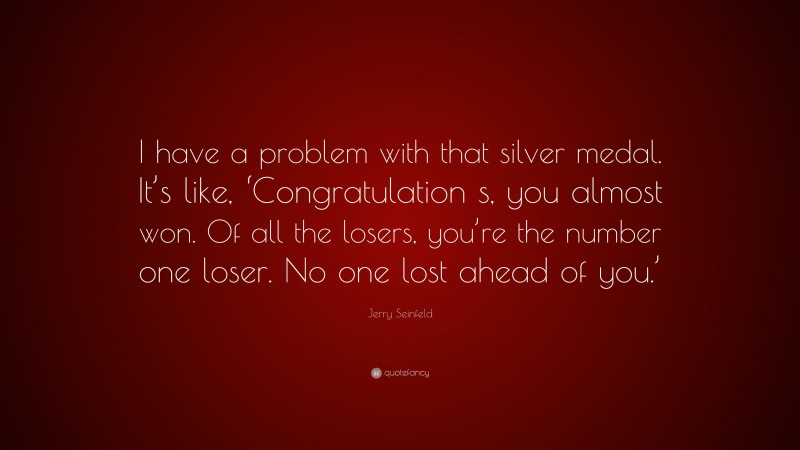 Jerry Seinfeld Quote: “I have a problem with that silver medal. It’s like, ‘Congratulation s, you almost won. Of all the losers, you’re the number one loser. No one lost ahead of you.’”