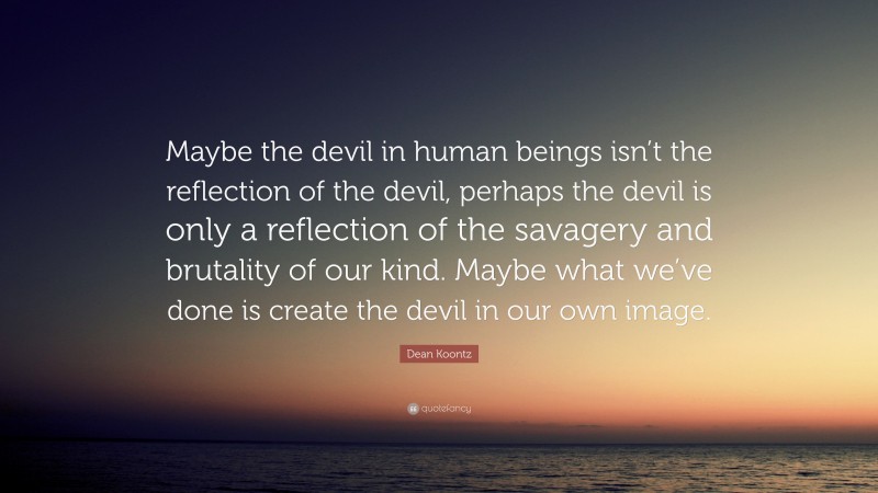 Dean Koontz Quote: “Maybe the devil in human beings isn’t the reflection of the devil, perhaps the devil is only a reflection of the savagery and brutality of our kind. Maybe what we’ve done is create the devil in our own image.”