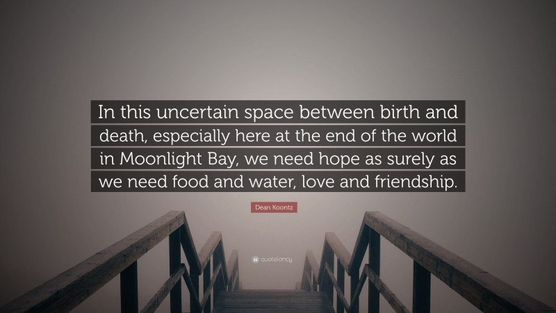 Dean Koontz Quote: “In this uncertain space between birth and death, especially here at the end of the world in Moonlight Bay, we need hope as surely as we need food and water, love and friendship.”