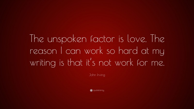 John Irving Quote: “The unspoken factor is love. The reason I can work so hard at my writing is that it’s not work for me.”