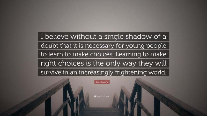 Lois Lowry Quote: “I believe without a single shadow of a doubt that it is necessary for young people to learn to make choices. Learning to make right choices is the only way they will survive in an increasingly frightening world.”