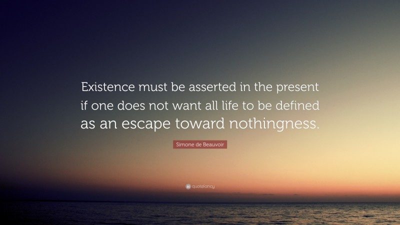 Simone de Beauvoir Quote: “Existence must be asserted in the present if one does not want all life to be defined as an escape toward nothingness.”