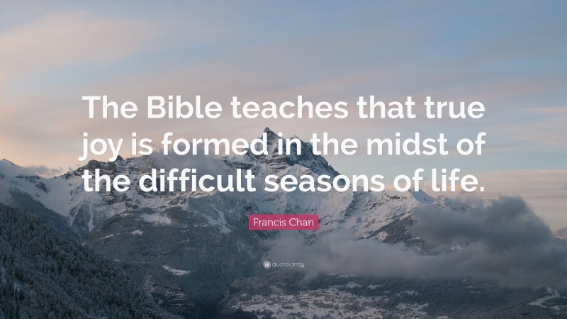 Francis Chan Quote: “The Bible teaches that true joy is formed in the midst of the difficult seasons of life.”