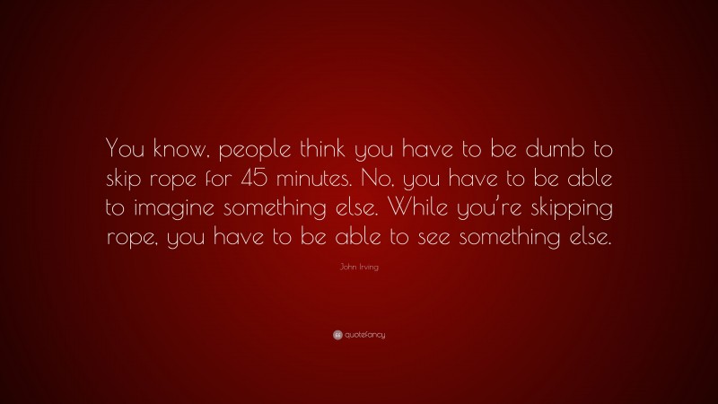 John Irving Quote: “You know, people think you have to be dumb to skip rope for 45 minutes. No, you have to be able to imagine something else. While you’re skipping rope, you have to be able to see something else.”