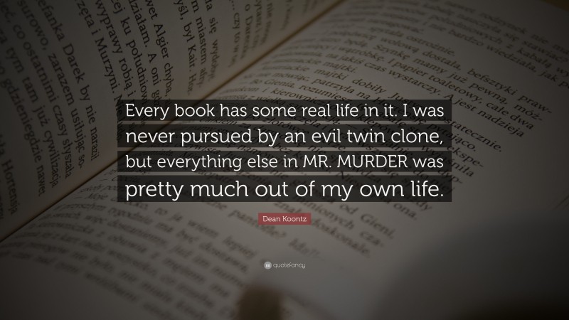 Dean Koontz Quote: “Every book has some real life in it. I was never pursued by an evil twin clone, but everything else in MR. MURDER was pretty much out of my own life.”