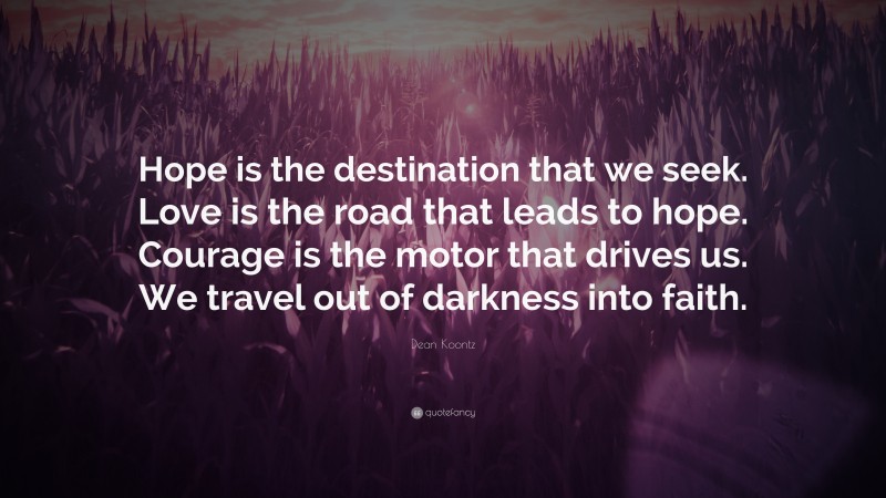 Dean Koontz Quote: “Hope is the destination that we seek. Love is the road that leads to hope. Courage is the motor that drives us. We travel out of darkness into faith.”