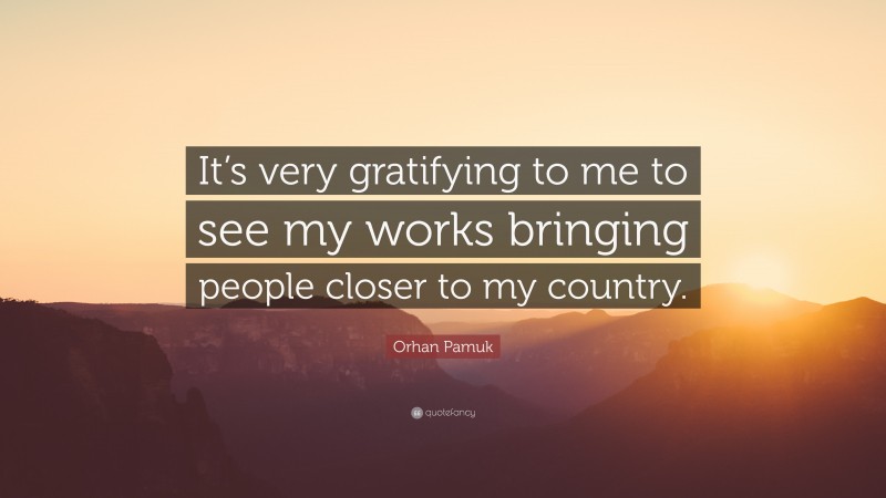 Orhan Pamuk Quote: “It’s very gratifying to me to see my works bringing people closer to my country.”