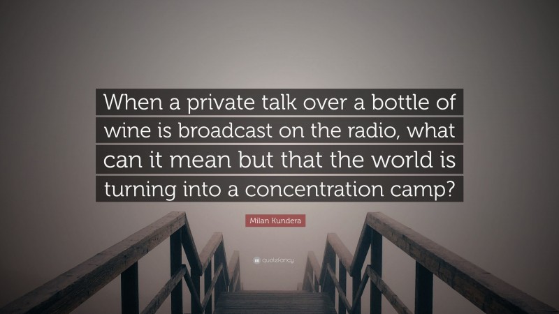 Milan Kundera Quote: “When a private talk over a bottle of wine is broadcast on the radio, what can it mean but that the world is turning into a concentration camp?”