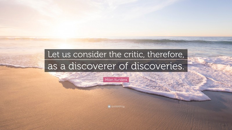 Milan Kundera Quote: “Let us consider the critic, therefore, as a discoverer of discoveries.”