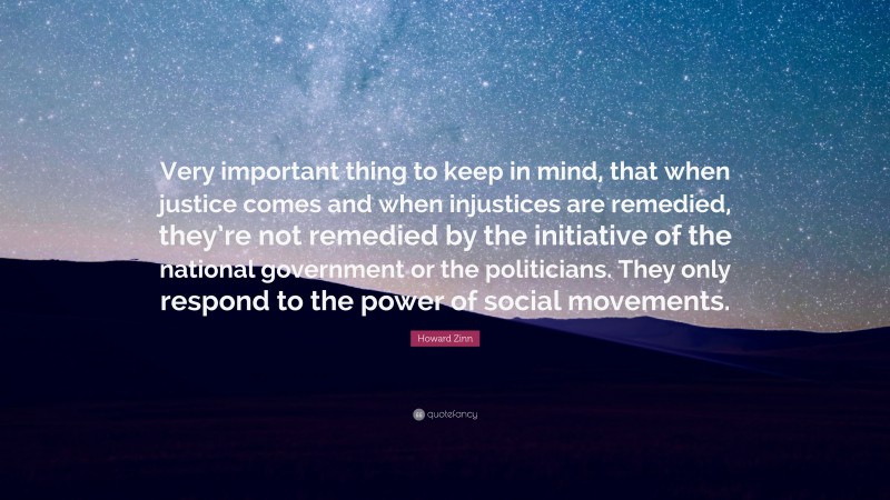 Howard Zinn Quote: “Very important thing to keep in mind, that when justice comes and when injustices are remedied, they’re not remedied by the initiative of the national government or the politicians. They only respond to the power of social movements.”
