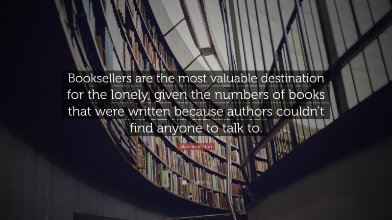 Alain de Botton Quote: “Booksellers are the most valuable destination for the lonely, given the numbers of books that were written because authors couldn’t find anyone to talk to.”