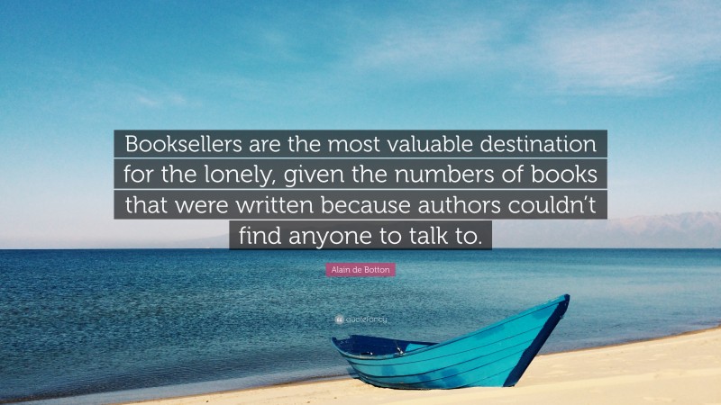 Alain de Botton Quote: “Booksellers are the most valuable destination for the lonely, given the numbers of books that were written because authors couldn’t find anyone to talk to.”