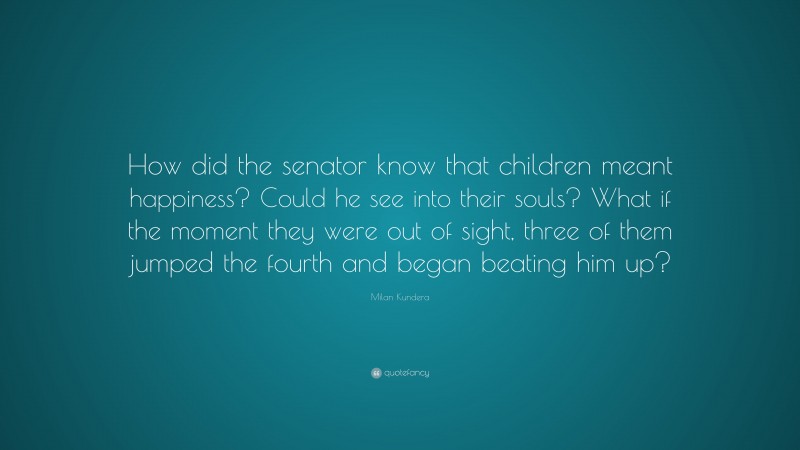 Milan Kundera Quote: “How did the senator know that children meant happiness? Could he see into their souls? What if the moment they were out of sight, three of them jumped the fourth and began beating him up?”