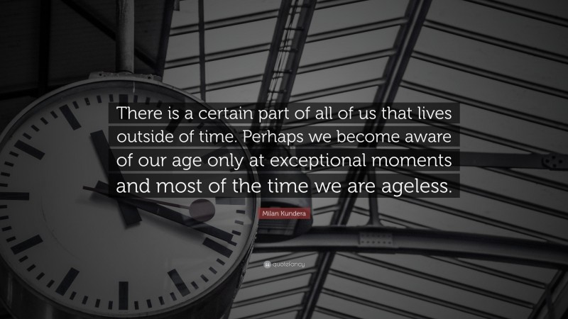 Milan Kundera Quote: “There is a certain part of all of us that lives outside of time. Perhaps we become aware of our age only at exceptional moments and most of the time we are ageless.”