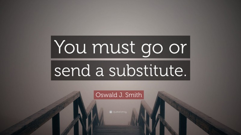 Oswald J. Smith Quote: “You must go or send a substitute.”