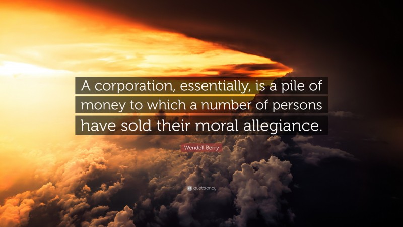 Wendell Berry Quote: “A corporation, essentially, is a pile of money to which a number of persons have sold their moral allegiance.”