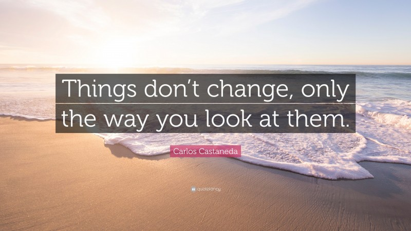 Carlos Castaneda Quote: “Things don’t change, only the way you look at them.”