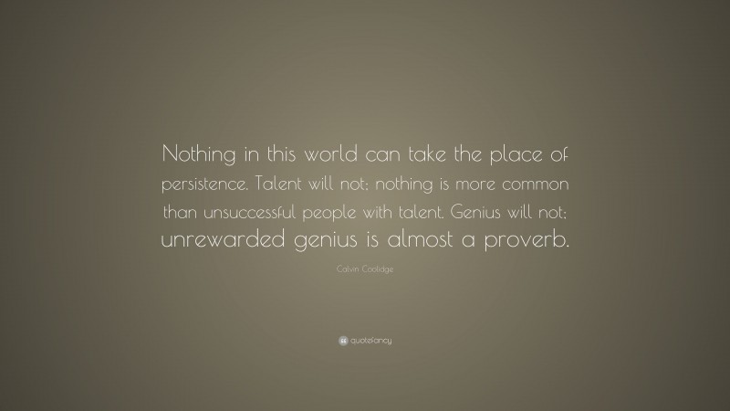 Calvin Coolidge Quote: “Nothing in this world can take the place of persistence. Talent will not; nothing is more common than unsuccessful people with talent. Genius will not; unrewarded genius is almost a proverb.”