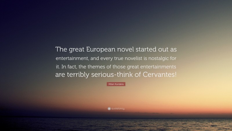 Milan Kundera Quote: “The great European novel started out as entertainment, and every true novelist is nostalgic for it. In fact, the themes of those great entertainments are terribly serious-think of Cervantes!”