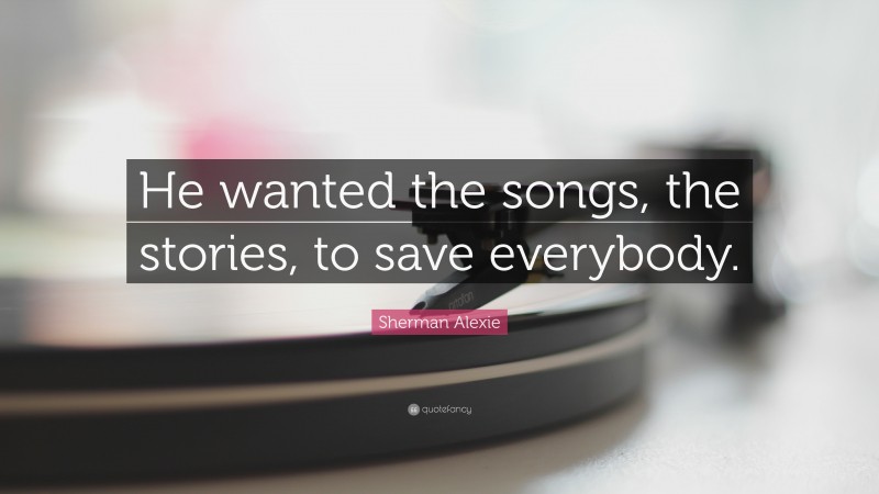 Sherman Alexie Quote: “He wanted the songs, the stories, to save everybody.”