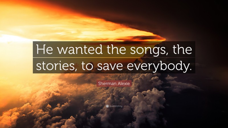 Sherman Alexie Quote: “He wanted the songs, the stories, to save everybody.”