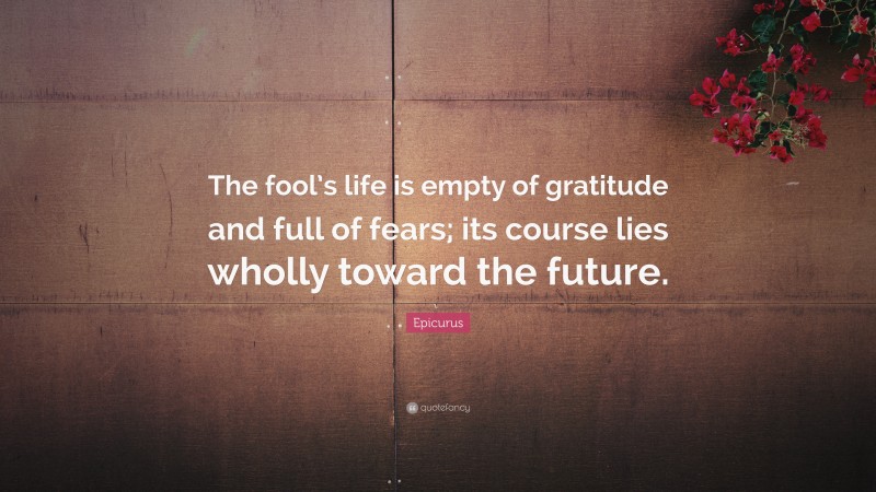 Epicurus Quote: “The fool’s life is empty of gratitude and full of fears; its course lies wholly toward the future.”